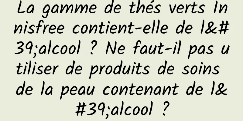 La gamme de thés verts Innisfree contient-elle de l'alcool ? Ne faut-il pas utiliser de produits de soins de la peau contenant de l'alcool ?