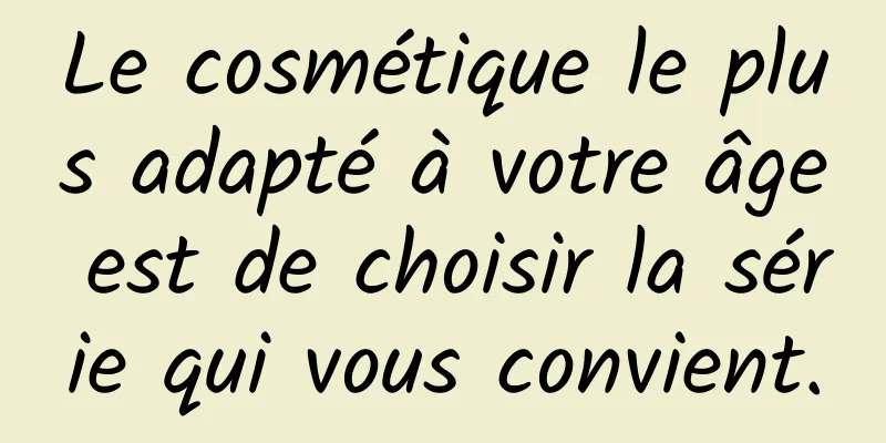 Le cosmétique le plus adapté à votre âge est de choisir la série qui vous convient.