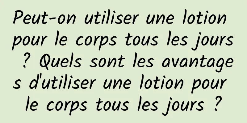 Peut-on utiliser une lotion pour le corps tous les jours ? Quels sont les avantages d'utiliser une lotion pour le corps tous les jours ?