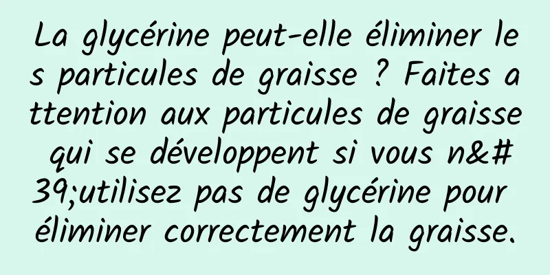 La glycérine peut-elle éliminer les particules de graisse ? Faites attention aux particules de graisse qui se développent si vous n'utilisez pas de glycérine pour éliminer correctement la graisse.