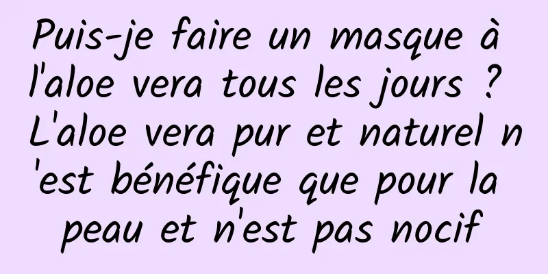 Puis-je faire un masque à l'aloe vera tous les jours ? L'aloe vera pur et naturel n'est bénéfique que pour la peau et n'est pas nocif