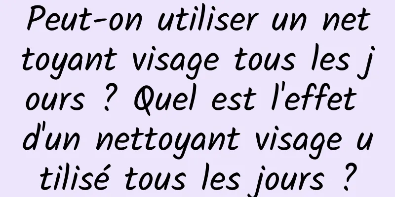 Peut-on utiliser un nettoyant visage tous les jours ? Quel est l'effet d'un nettoyant visage utilisé tous les jours ?