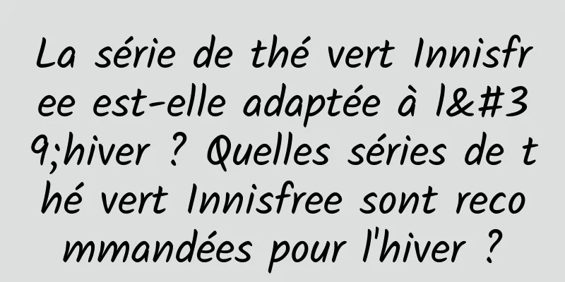 La série de thé vert Innisfree est-elle adaptée à l'hiver ? Quelles séries de thé vert Innisfree sont recommandées pour l'hiver ?