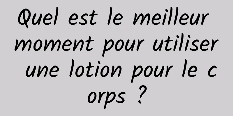 Quel est le meilleur moment pour utiliser une lotion pour le corps ?