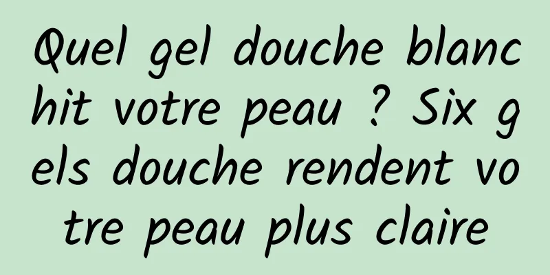Quel gel douche blanchit votre peau ? Six gels douche rendent votre peau plus claire