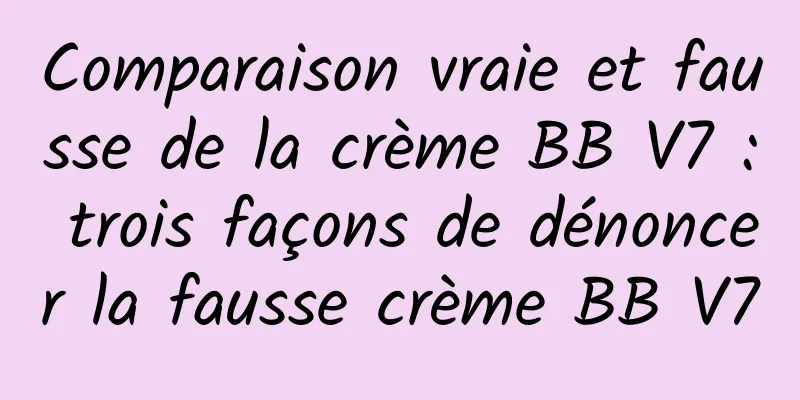 Comparaison vraie et fausse de la crème BB V7 : trois façons de dénoncer la fausse crème BB V7