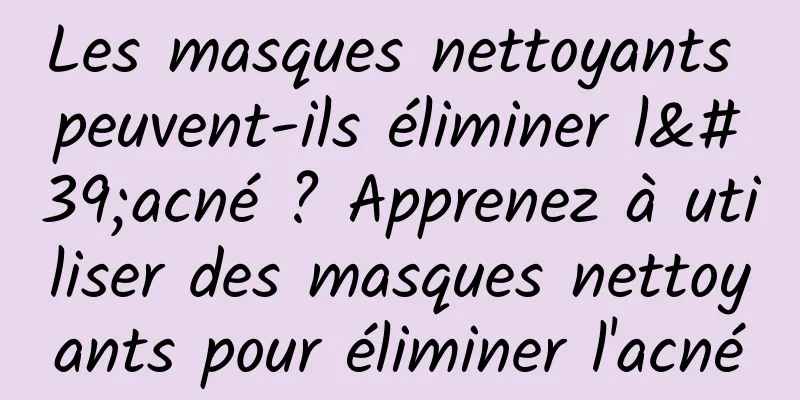 Les masques nettoyants peuvent-ils éliminer l'acné ? Apprenez à utiliser des masques nettoyants pour éliminer l'acné
