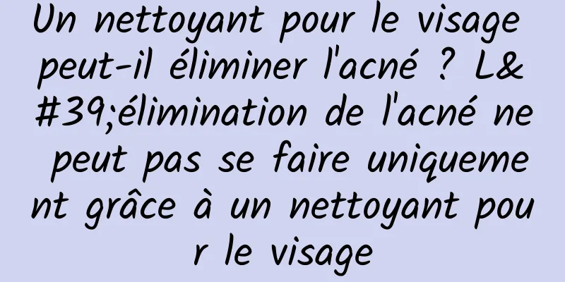 Un nettoyant pour le visage peut-il éliminer l'acné ? L'élimination de l'acné ne peut pas se faire uniquement grâce à un nettoyant pour le visage
