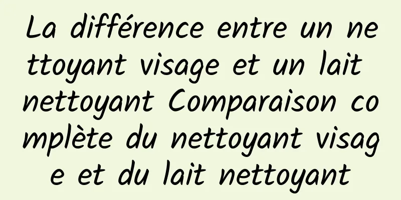 La différence entre un nettoyant visage et un lait nettoyant Comparaison complète du nettoyant visage et du lait nettoyant