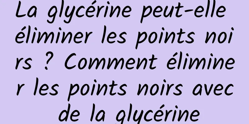 La glycérine peut-elle éliminer les points noirs ? Comment éliminer les points noirs avec de la glycérine