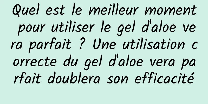 Quel est le meilleur moment pour utiliser le gel d'aloe vera parfait ? Une utilisation correcte du gel d'aloe vera parfait doublera son efficacité