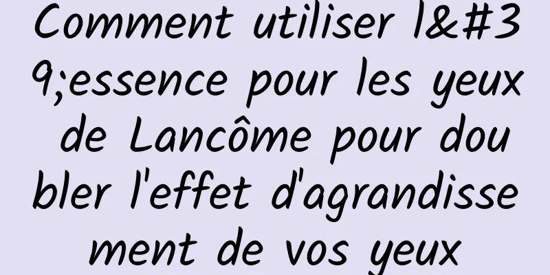 Comment utiliser l'essence pour les yeux de Lancôme pour doubler l'effet d'agrandissement de vos yeux