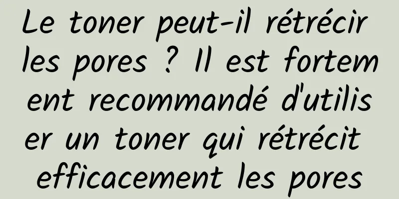 Le toner peut-il rétrécir les pores ? Il est fortement recommandé d'utiliser un toner qui rétrécit efficacement les pores