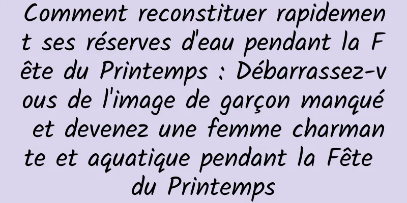 Comment reconstituer rapidement ses réserves d'eau pendant la Fête du Printemps : Débarrassez-vous de l'image de garçon manqué et devenez une femme charmante et aquatique pendant la Fête du Printemps