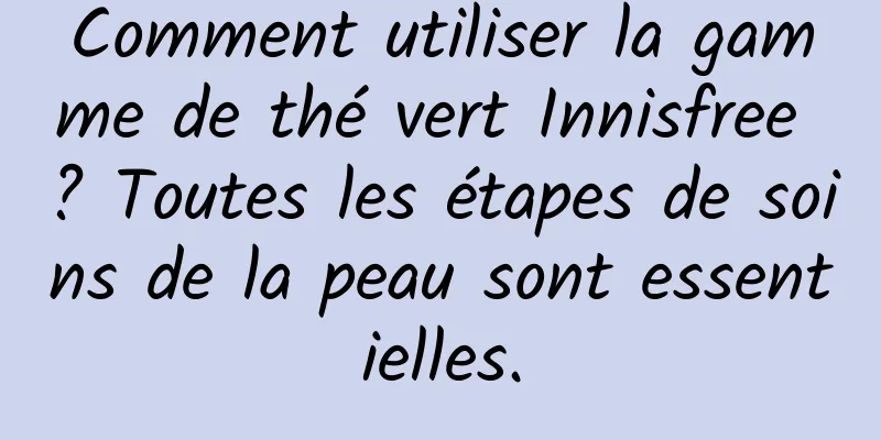 Comment utiliser la gamme de thé vert Innisfree ? Toutes les étapes de soins de la peau sont essentielles.