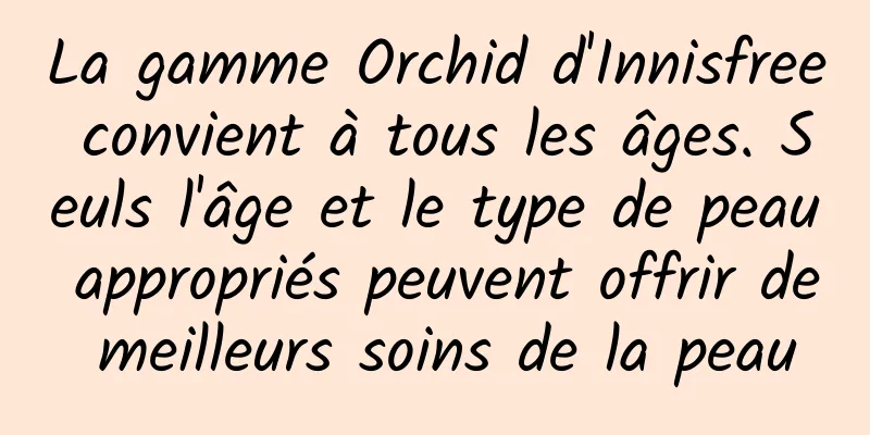 La gamme Orchid d'Innisfree convient à tous les âges. Seuls l'âge et le type de peau appropriés peuvent offrir de meilleurs soins de la peau