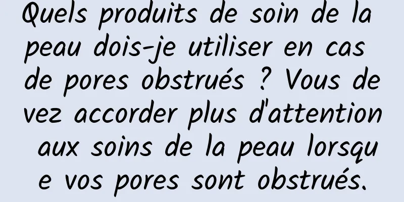 Quels produits de soin de la peau dois-je utiliser en cas de pores obstrués ? Vous devez accorder plus d'attention aux soins de la peau lorsque vos pores sont obstrués.