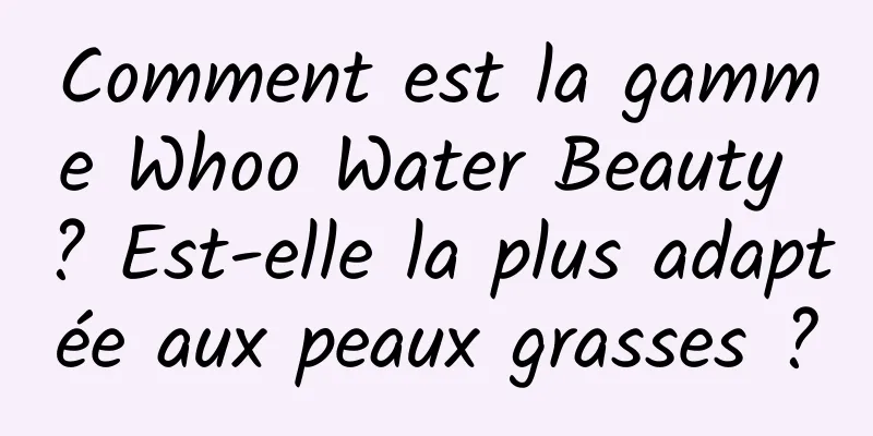 Comment est la gamme Whoo Water Beauty ? Est-elle la plus adaptée aux peaux grasses ?