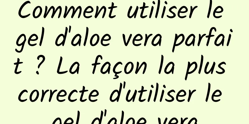 Comment utiliser le gel d'aloe vera parfait ? La façon la plus correcte d'utiliser le gel d'aloe vera