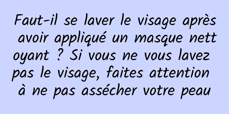 Faut-il se laver le visage après avoir appliqué un masque nettoyant ? Si vous ne vous lavez pas le visage, faites attention à ne pas assécher votre peau