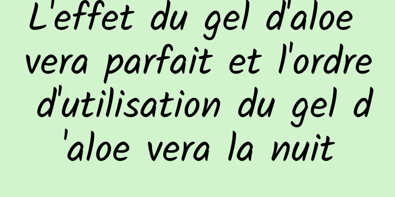L'effet du gel d'aloe vera parfait et l'ordre d'utilisation du gel d'aloe vera la nuit