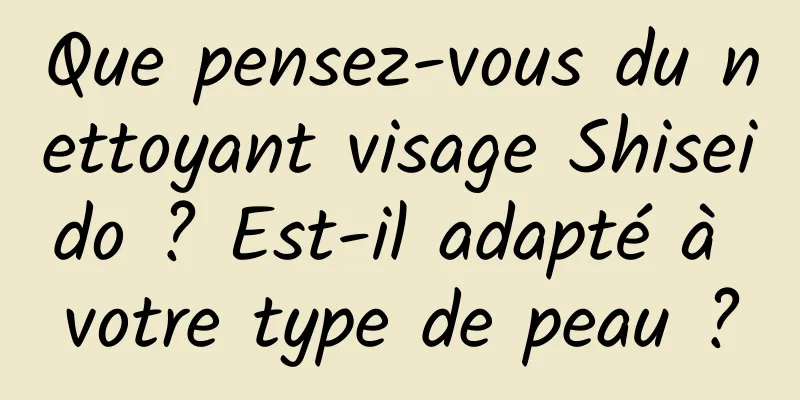 Que pensez-vous du nettoyant visage Shiseido ? Est-il adapté à votre type de peau ?